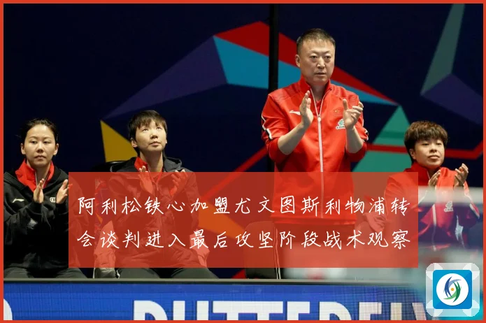 阿利松铁心加盟尤文图斯利物浦转会谈判进入最后攻坚阶段战术观察