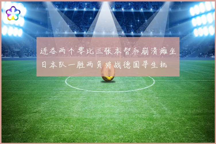 连吞两个零比三张本智和崩溃瘫坐日本队一胜两负将战德国寻生机
