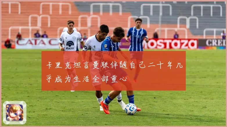 卡里克坦言曼联伴随自己二十年几乎成为生活全部重心