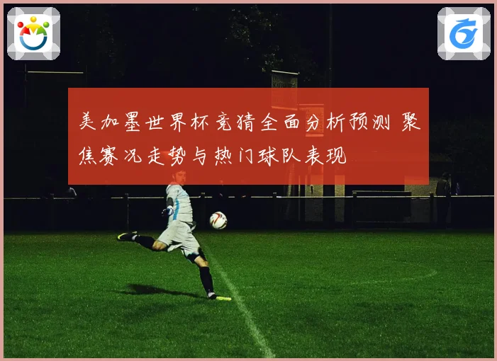 美加墨世界杯竞猜全面分析预测 聚焦赛况走势与热门球队表现