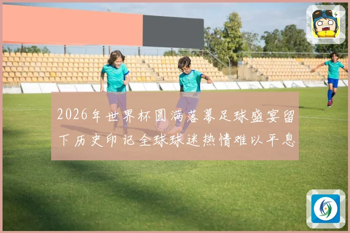 2026年世界杯圆满落幕足球盛宴留下历史印记全球球迷热情难以平息