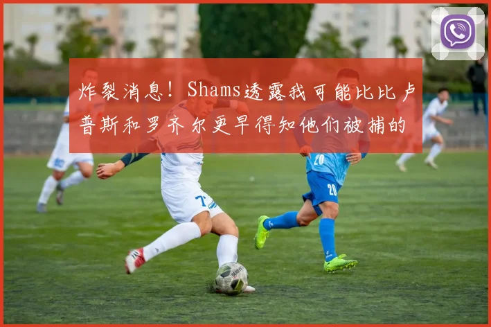 炸裂消息！Shams透露我可能比比卢普斯和罗齐尔更早得知他们被捕的内幕