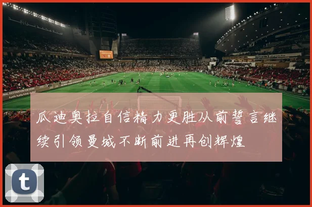 瓜迪奥拉自信精力更胜从前誓言继续引领曼城不断前进再创辉煌