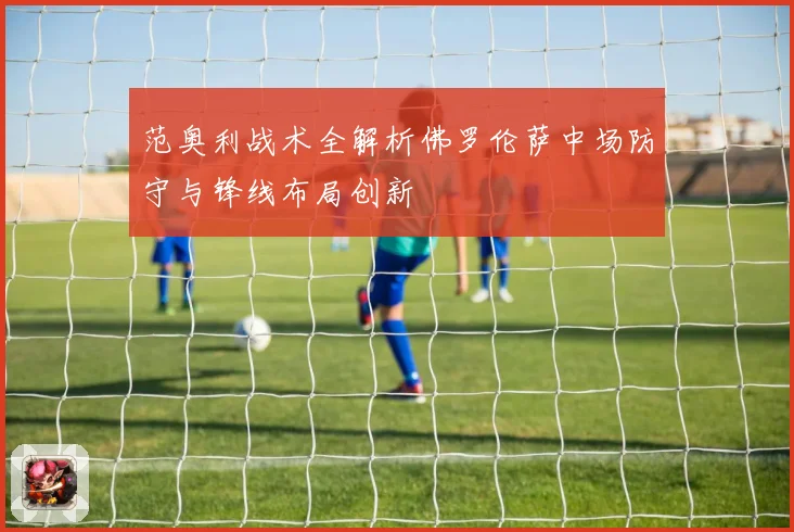 范奥利战术全解析佛罗伦萨中场防守与锋线布局创新