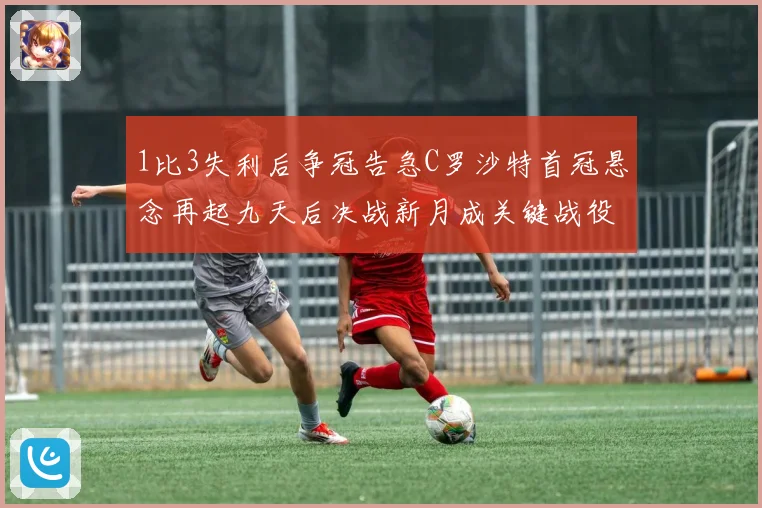1比3失利后争冠告急C罗沙特首冠悬念再起九天后决战新月成关键战役