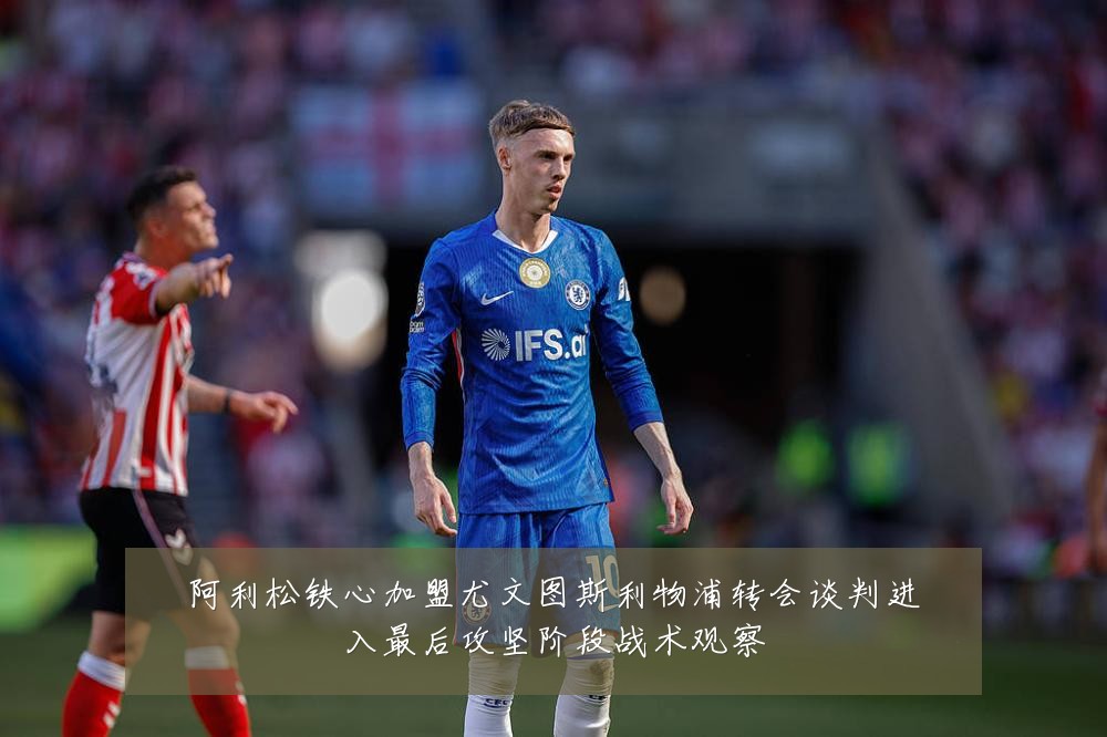 阿利松铁心加盟尤文图斯利物浦转会谈判进入最后攻坚阶段战术观察