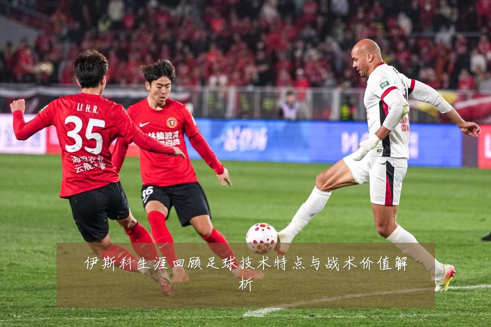 伊斯科生涯回顾足球技术特点与战术价值解析