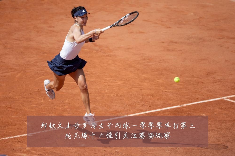 郑钦文止步罗马女子网球一零零零单打第三轮无缘十六强引关注赛场观察